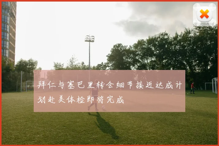 拜仁与塞巴里转会细节接近达成计划赴美体检即将完成