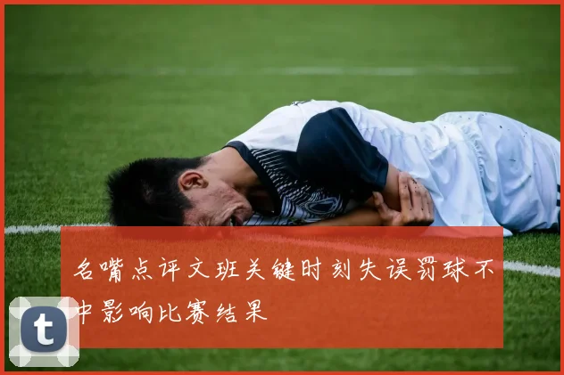 名嘴点评文班关键时刻失误罚球不中影响比赛结果
