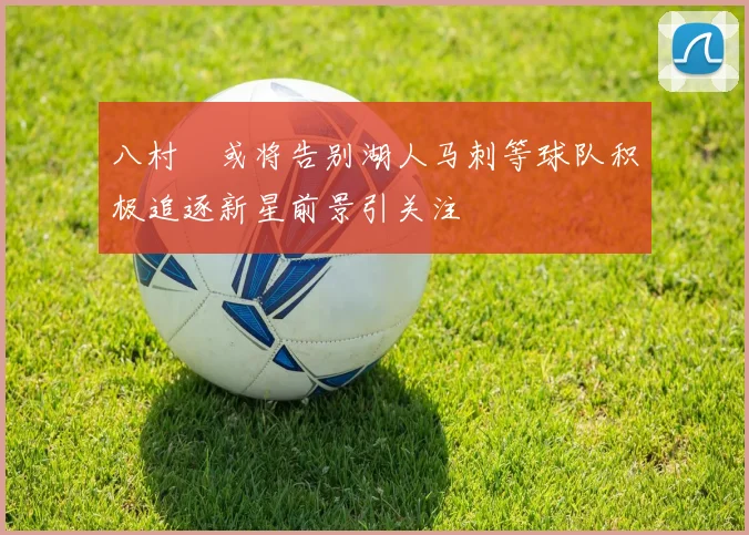 八村塁或将告别湖人马刺等球队积极追逐新星前景引关注