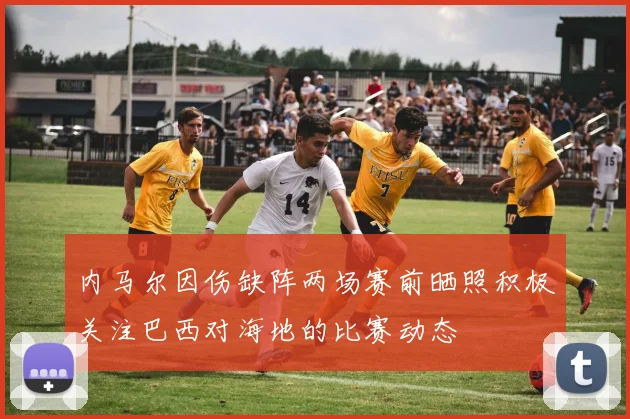 内马尔因伤缺阵两场赛前晒照积极关注巴西对海地的比赛动态