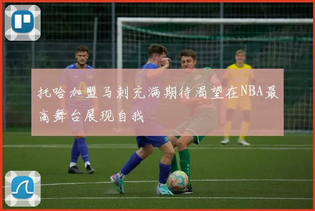 托哈加盟马刺充满期待渴望在NBA最高舞台展现自我