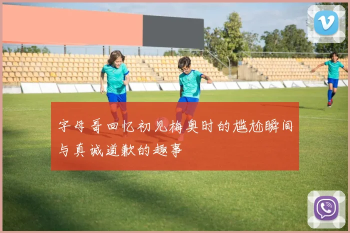 字母哥回忆初见梅奥时的尴尬瞬间与真诚道歉的趣事
