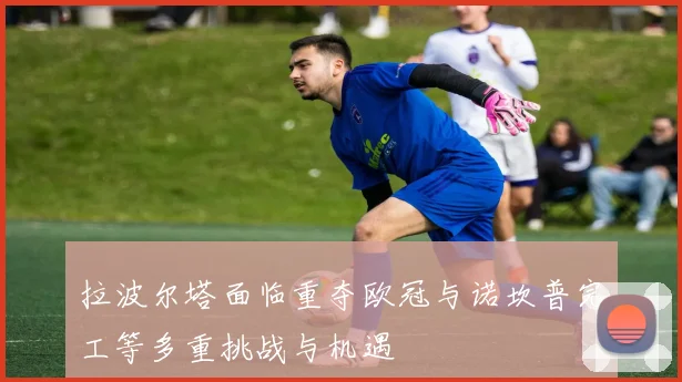 拉波尔塔面临重夺欧冠与诺坎普完工等多重挑战与机遇