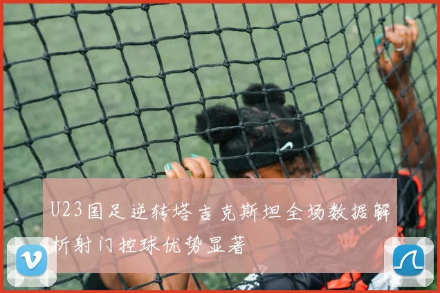 U23国足逆转塔吉克斯坦全场数据解析射门控球优势显著
