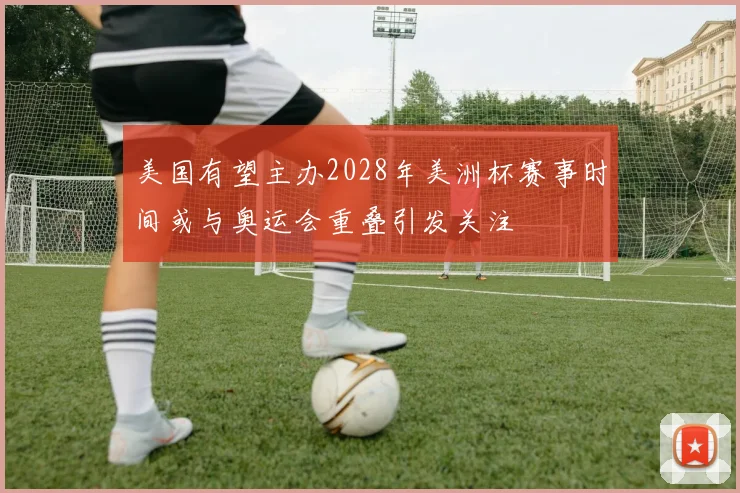 美国有望主办2028年美洲杯赛事时间或与奥运会重叠引发关注